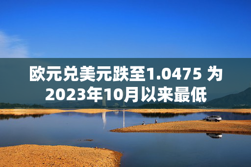 欧元兑美元跌至1.0475 为2023年10月以来最低