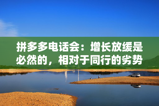 拼多多电话会：增长放缓是必然的，相对于同行的劣势将会在一段时间内显著存在