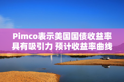 Pimco表示美国国债收益率具有吸引力 预计收益率曲线将趋陡