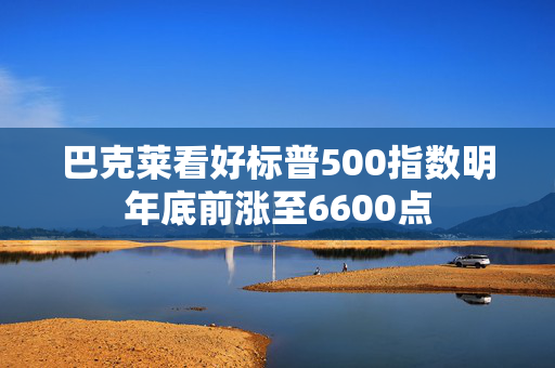 巴克莱看好标普500指数明年底前涨至6600点