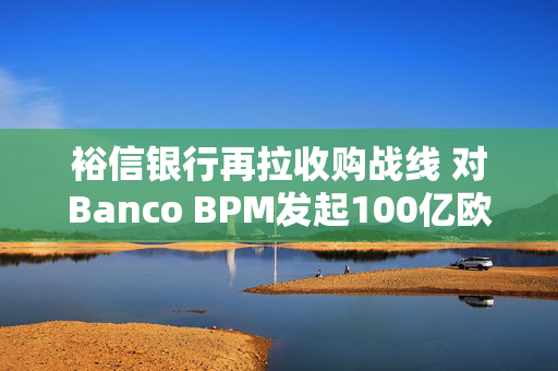 裕信银行再拉收购战线 对Banco BPM发起100亿欧元全股票竞购