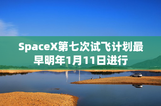 SpaceX第七次试飞计划最早明年1月11日进行