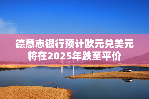 德意志银行预计欧元兑美元将在2025年跌至平价