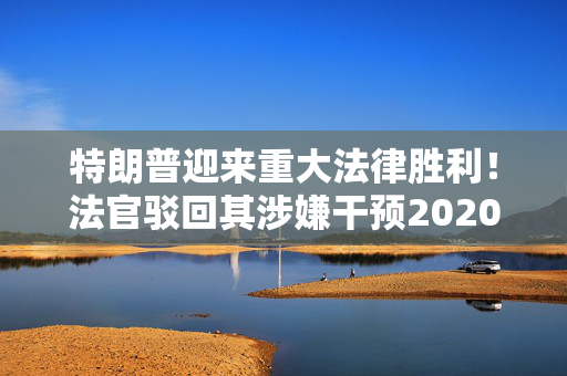 特朗普迎来重大法律胜利！法官驳回其涉嫌干预2020年大选案