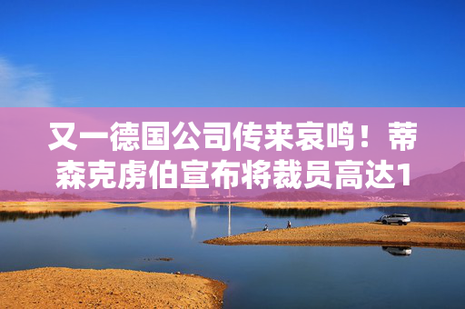 又一德国公司传来哀鸣！蒂森克虏伯宣布将裁员高达1.1万人