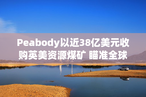 Peabody以近38亿美元收购英美资源煤矿 瞄准全球钢铁市场