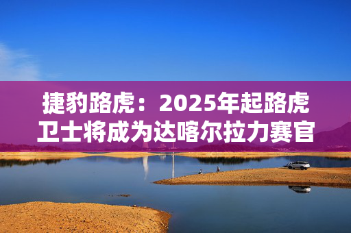 捷豹路虎：2025年起路虎卫士将成为达喀尔拉力赛官方汽车合作伙伴