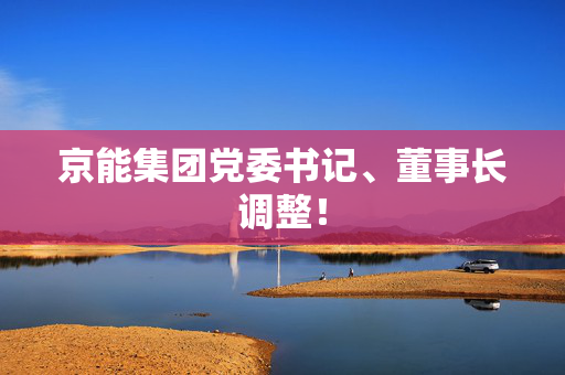 京能集团党委书记、董事长调整！