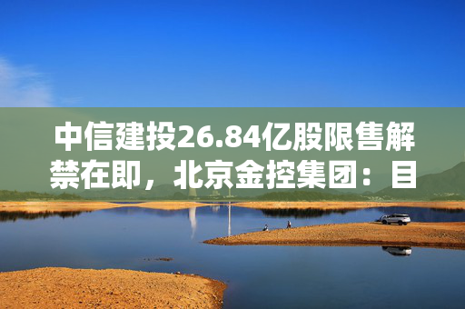 中信建投26.84亿股限售解禁在即，北京金控集团：目前暂无减持意向