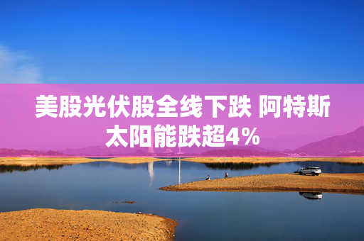 美股光伏股全线下跌 阿特斯太阳能跌超4%