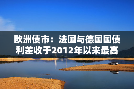 欧洲债市：法国与德国国债利差收于2012年以来最高