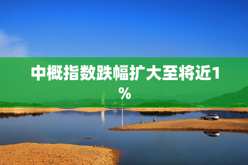 中概指数跌幅扩大至将近1%