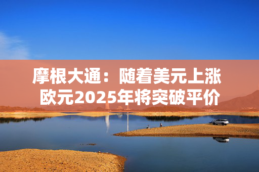 摩根大通：随着美元上涨 欧元2025年将突破平价