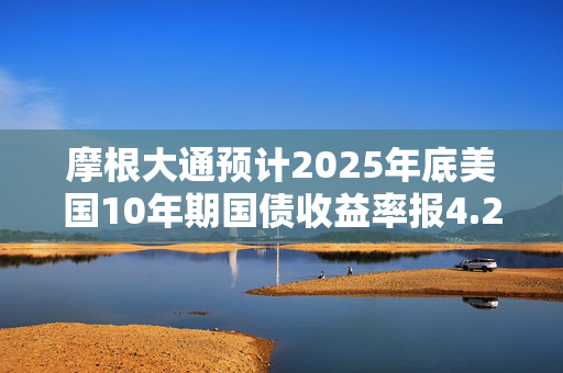 摩根大通预计2025年底美国10年期国债收益率报4.25%