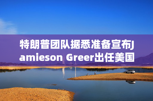 特朗普团队据悉准备宣布Jamieson Greer出任美国贸易代表