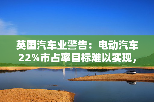 英国汽车业警告：电动汽车22%市占率目标难以实现，将因此付出75亿美元