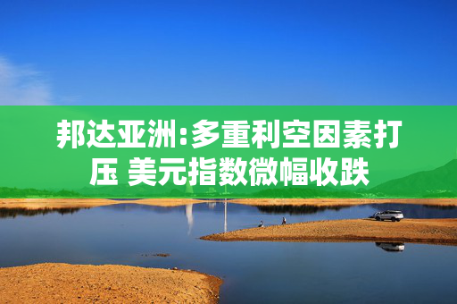 邦达亚洲:多重利空因素打压 美元指数微幅收跌