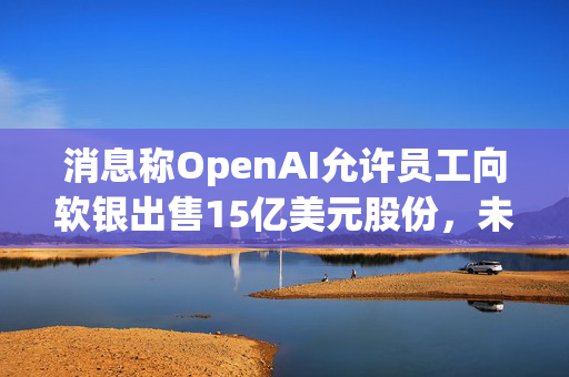 消息称OpenAI允许员工向软银出售15亿美元股份，未来或有更多二级市场出售