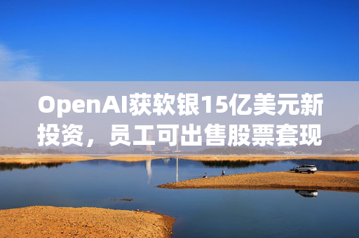 OpenAI获软银15亿美元新投资，员工可出售股票套现