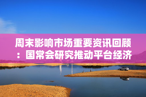 周末影响市场重要资讯回顾：国常会研究推动平台经济健康发展有关工作