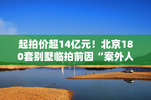 起拍价超14亿元！北京180套别墅临拍前因“案外人异议”撤回，所在项目此前曾历经多次转手和拍卖