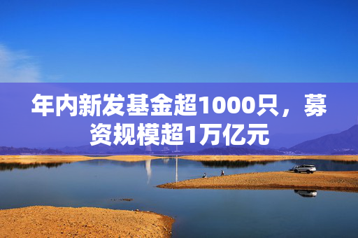 年内新发基金超1000只，募资规模超1万亿元