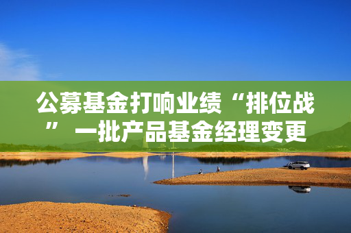 公募基金打响业绩“排位战” 一批产品基金经理变更