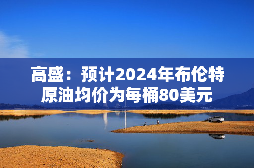 高盛：预计2024年布伦特原油均价为每桶80美元