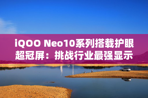 iQOO Neo10系列搭载护眼超冠屏：挑战行业最强显示效果