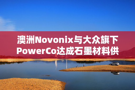 澳洲Novonix与大众旗下PowerCo达成石墨材料供应协议