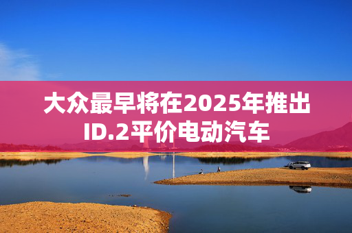 大众最早将在2025年推出ID.2平价电动汽车