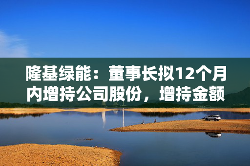 隆基绿能：董事长拟12个月内增持公司股份，增持金额不低于1亿元