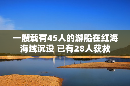 一艘载有45人的游船在红海海域沉没 已有28人获救