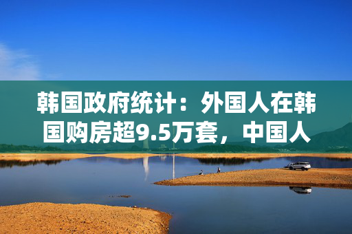 韩国政府统计：外国人在韩国购房超9.5万套，中国人占56%