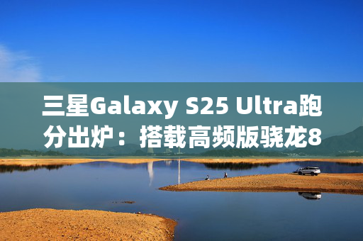 三星Galaxy S25 Ultra跑分出炉：搭载高频版骁龙8至尊版