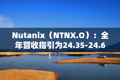 Nutanix（NTNX.O）：全年营收指引为24.35-24.65亿美元，同比增长14%