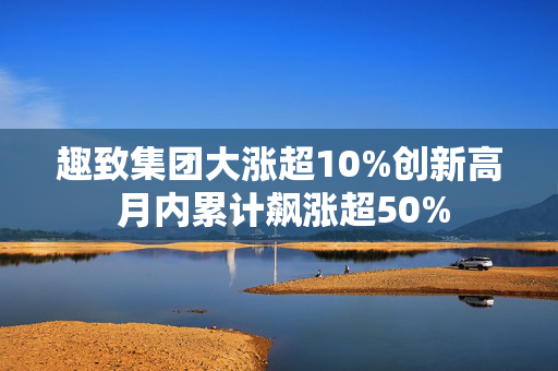 趣致集团大涨超10%创新高 月内累计飙涨超50%