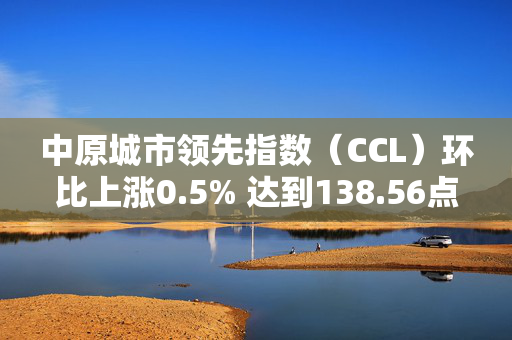 中原城市领先指数（CCL）环比上涨0.5% 达到138.56点