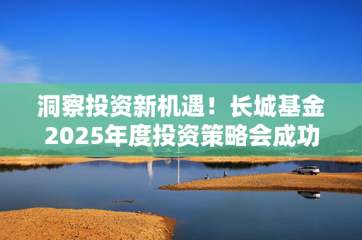 洞察投资新机遇！长城基金2025年度投资策略会成功举办