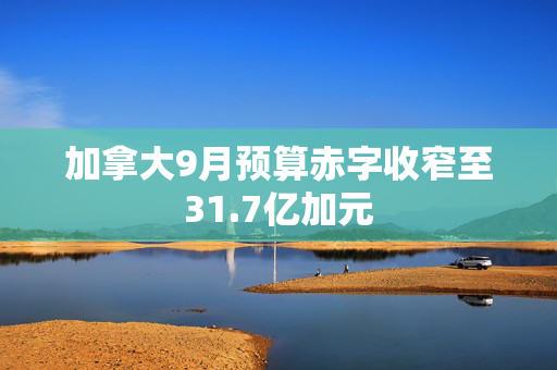 加拿大9月预算赤字收窄至31.7亿加元