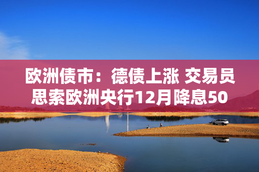 欧洲债市：德债上涨 交易员思索欧洲央行12月降息50个基点的可能性