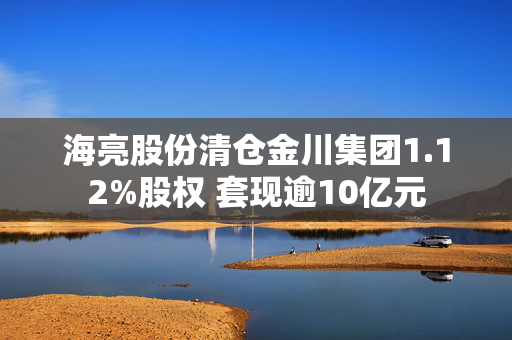 海亮股份清仓金川集团1.12%股权 套现逾10亿元