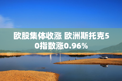 欧股集体收涨 欧洲斯托克50指数涨0.96%