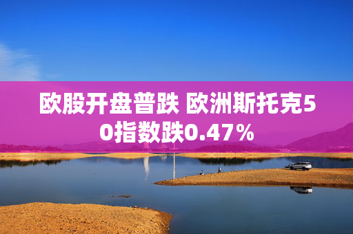 欧股开盘普跌 欧洲斯托克50指数跌0.47%