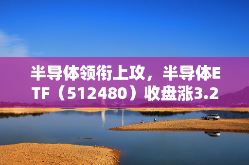 半导体领衔上攻，半导体ETF（512480）收盘涨3.23%，半导体材料设备板块或迎来新一轮上车机会