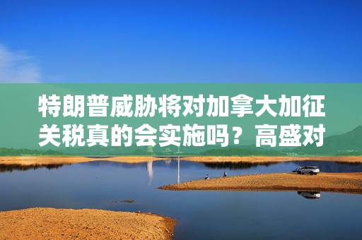 特朗普威胁将对加拿大加征关税真的会实施吗？高盛对此表示怀疑