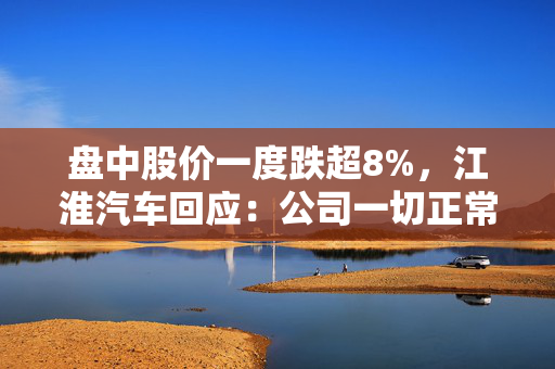 盘中股价一度跌超8%，江淮汽车回应：公司一切正常