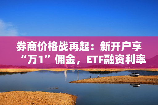 券商价格战再起：新开户享“万1”佣金，ETF融资利率低至3.99%