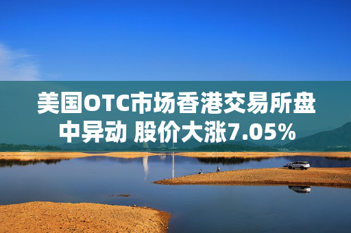 美国OTC市场香港交易所盘中异动 股价大涨7.05%