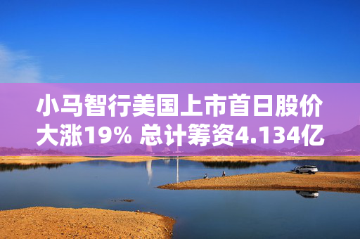 小马智行美国上市首日股价大涨19% 总计筹资4.134亿美元